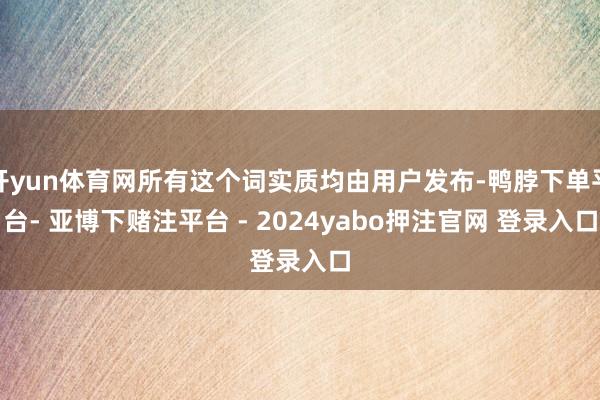 开yun体育网所有这个词实质均由用户发布-鸭脖下单平台- 亚博下赌注平台 - 2024yabo押注官网 登录入口