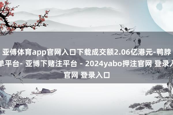 亚傅体育app官网入口下载成交额2.06亿港元-鸭脖下单平台- 亚博下赌注平台 - 2024yabo押注官网 登录入口