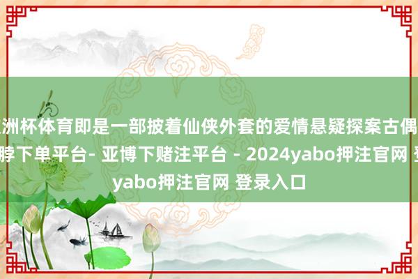 欧洲杯体育即是一部披着仙侠外套的爱情悬疑探案古偶剧汉典-鸭脖下单平台- 亚博下赌注平台 - 2024yabo押注官网 登录入口