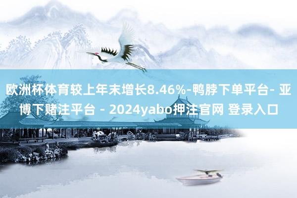 欧洲杯体育较上年末增长8.46%-鸭脖下单平台- 亚博下赌注平台 - 2024yabo押注官网 登录入口