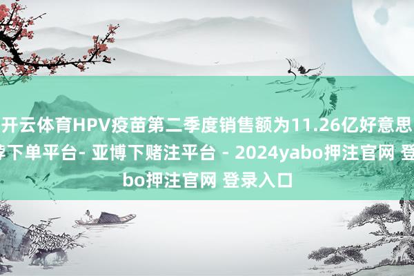 开云体育HPV疫苗第二季度销售额为11.26亿好意思元-鸭脖下单平台- 亚博下赌注平台 - 2024yabo押注官网 登录入口