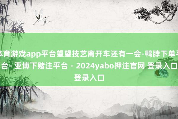 体育游戏app平台望望技艺离开车还有一会-鸭脖下单平台- 亚博下赌注平台 - 2024yabo押注官网 登录入口