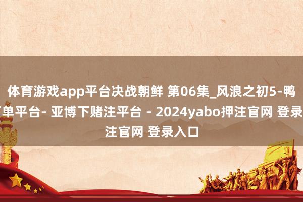 体育游戏app平台决战朝鲜 第06集_风浪之初5-鸭脖下单平台- 亚博下赌注平台 - 2024yabo押注官网 登录入口