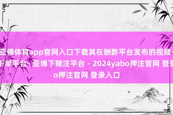 亚傅体育app官网入口下载其在酬酢平台发布的视频-鸭脖下单平台- 亚博下赌注平台 - 2024yabo押注官网 登录入口