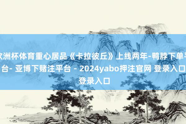 欧洲杯体育重心居品《卡拉彼丘》上线两年-鸭脖下单平台- 亚博下赌注平台 - 2024yabo押注官网 登录入口