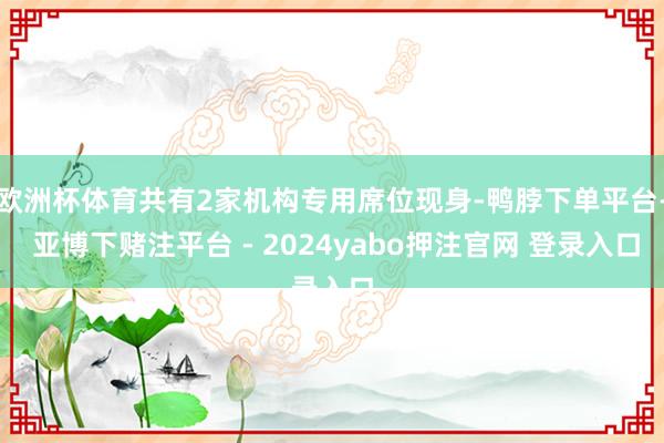 欧洲杯体育共有2家机构专用席位现身-鸭脖下单平台- 亚博下赌注平台 - 2024yabo押注官网 登录入口