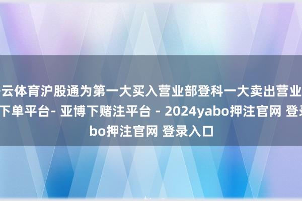 开云体育沪股通为第一大买入营业部登科一大卖出营业部-鸭脖下单平台- 亚博下赌注平台 - 2024yabo押注官网 登录入口