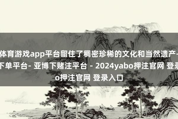 体育游戏app平台留住了稠密珍稀的文化和当然遗产-鸭脖下单平台- 亚博下赌注平台 - 2024yabo押注官网 登录入口
