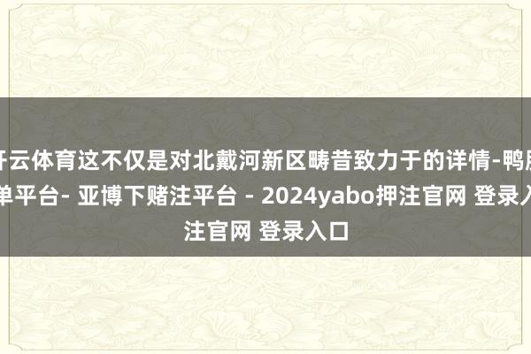 开云体育这不仅是对北戴河新区畴昔致力于的详情-鸭脖下单平台- 亚博下赌注平台 - 2024yabo押注官网 登录入口