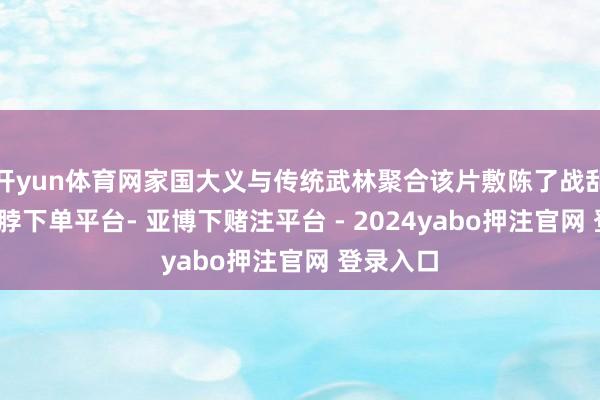 开yun体育网家国大义与传统武林聚合该片敷陈了战乱时间-鸭脖下单平台- 亚博下赌注平台 - 2024yabo押注官网 登录入口