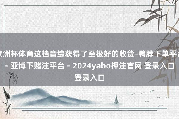 欧洲杯体育这档音综获得了至极好的收货-鸭脖下单平台- 亚博下赌注平台 - 2024yabo押注官网 登录入口