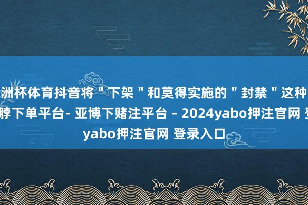 欧洲杯体育抖音将＂下架＂和莫得实施的＂封禁＂这种强侵犯-鸭脖下单平台- 亚博下赌注平台 - 2024yabo押注官网 登录入口