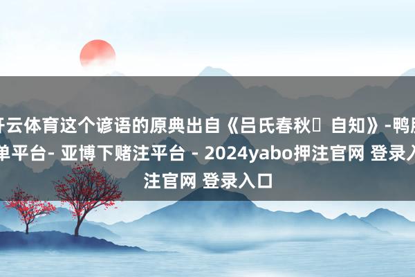 开云体育这个谚语的原典出自《吕氏春秋・自知》-鸭脖下单平台- 亚博下赌注平台 - 2024yabo押注官网 登录入口