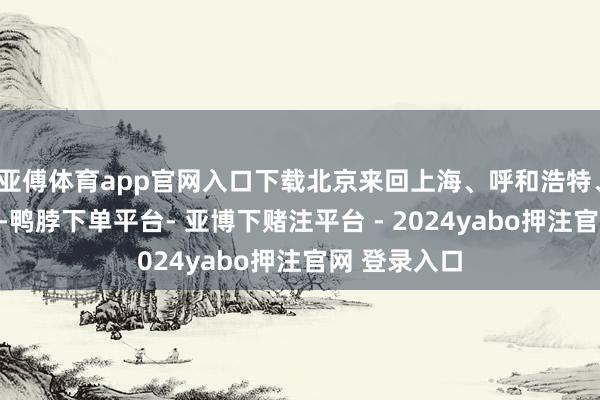 亚傅体育app官网入口下载北京来回上海、呼和浩特、太原、青岛-鸭脖下单平台- 亚博下赌注平台 - 2024yabo押注官网 登录入口