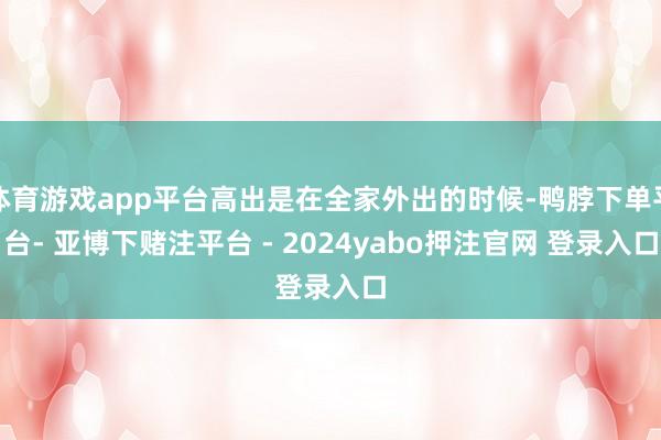 体育游戏app平台高出是在全家外出的时候-鸭脖下单平台- 亚博下赌注平台 - 2024yabo押注官网 登录入口