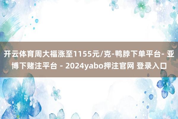 开云体育周大福涨至1155元/克-鸭脖下单平台- 亚博下赌注平台 - 2024yabo押注官网 登录入口