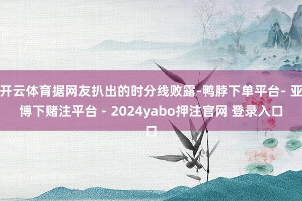 开云体育据网友扒出的时分线败露-鸭脖下单平台- 亚博下赌注平台 - 2024yabo押注官网 登录入口