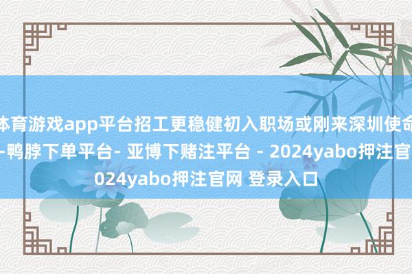 体育游戏app平台招工更稳健初入职场或刚来深圳使命的东说念主-鸭脖下单平台- 亚博下赌注平台 - 2024yabo押注官网 登录入口