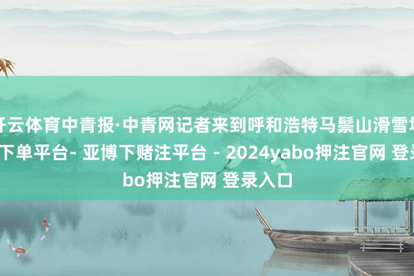 开云体育中青报·中青网记者来到呼和浩特马鬃山滑雪场-鸭脖下单平台- 亚博下赌注平台 - 2024yabo押注官网 登录入口