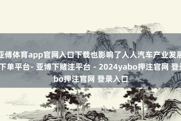 亚傅体育app官网入口下载也影响了人人汽车产业发展-鸭脖下单平台- 亚博下赌注平台 - 2024yabo押注官网 登录入口