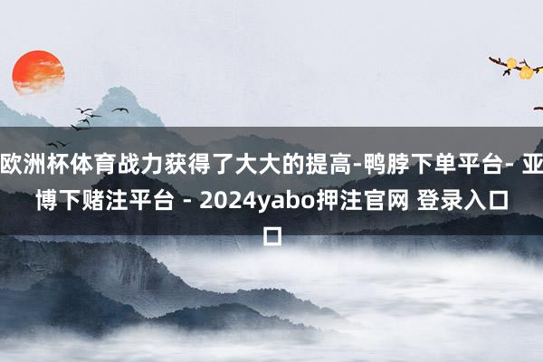 欧洲杯体育战力获得了大大的提高-鸭脖下单平台- 亚博下赌注平台 - 2024yabo押注官网 登录入口