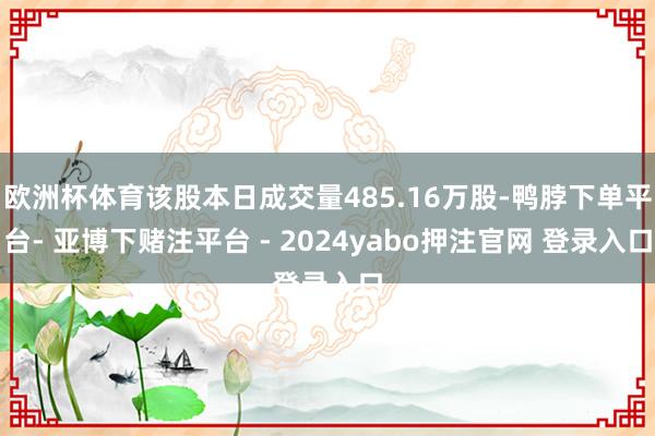 欧洲杯体育该股本日成交量485.16万股-鸭脖下单平台- 亚博下赌注平台 - 2024yabo押注官网 登录入口