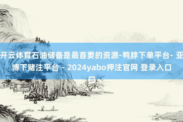 开云体育石油储备是最首要的资源-鸭脖下单平台- 亚博下赌注平台 - 2024yabo押注官网 登录入口