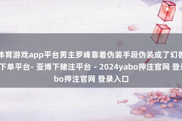体育游戏app平台男主罗峰靠着伪装手段伪装成了幻兽-鸭脖下单平台- 亚博下赌注平台 - 2024yabo押注官网 登录入口