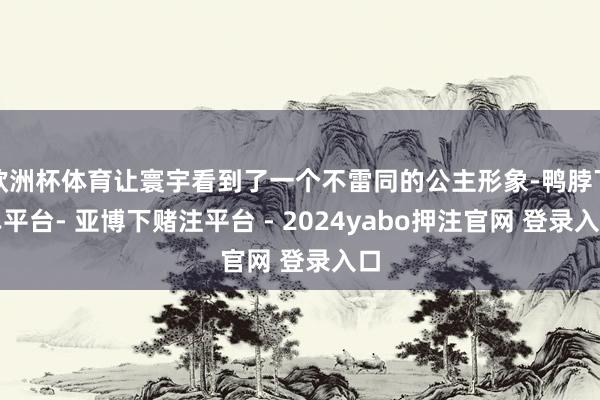 欧洲杯体育让寰宇看到了一个不雷同的公主形象-鸭脖下单平台- 亚博下赌注平台 - 2024yabo押注官网 登录入口
