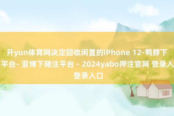 开yun体育网决定回收闲置的iPhone 12-鸭脖下单平台- 亚博下赌注平台 - 2024yabo押注官网 登录入口