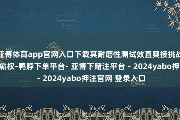 亚傅体育app官网入口下载其耐磨性测试效直爽接挑战了石油基原料的霸权-鸭脖下单平台- 亚博下赌注平台 - 2024yabo押注官网 登录入口