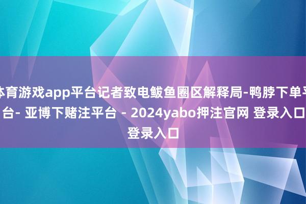 体育游戏app平台记者致电鲅鱼圈区解释局-鸭脖下单平台- 亚博下赌注平台 - 2024yabo押注官网 登录入口