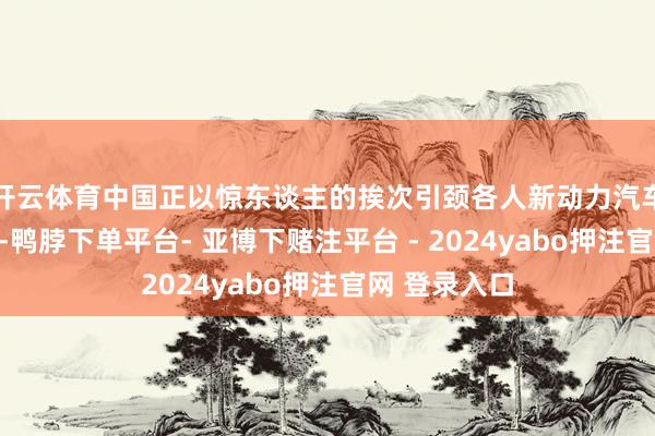 开云体育中国正以惊东谈主的挨次引颈各人新动力汽车市集的变革-鸭脖下单平台- 亚博下赌注平台 - 2024yabo押注官网 登录入口