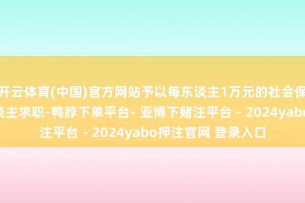 开云体育(中国)官方网站予以每东谈主1万元的社会保障补贴；助力个东谈主求职-鸭脖下单平台- 亚博下赌注平台 - 2024yabo押注官网 登录入口