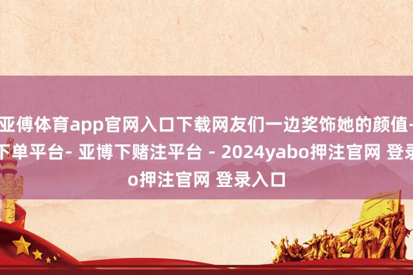 亚傅体育app官网入口下载网友们一边奖饰她的颜值-鸭脖下单平台- 亚博下赌注平台 - 2024yabo押注官网 登录入口