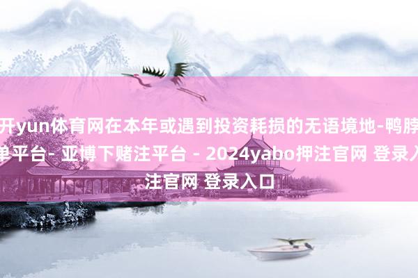开yun体育网在本年或遇到投资耗损的无语境地-鸭脖下单平台- 亚博下赌注平台 - 2024yabo押注官网 登录入口