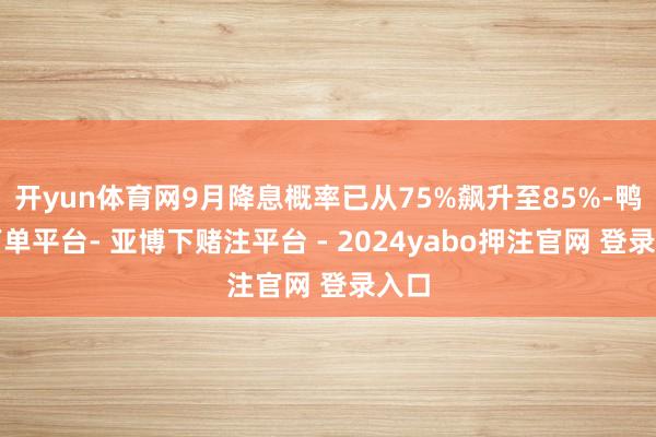 开yun体育网9月降息概率已从75%飙升至85%-鸭脖下单平台- 亚博下赌注平台 - 2024yabo押注官网 登录入口