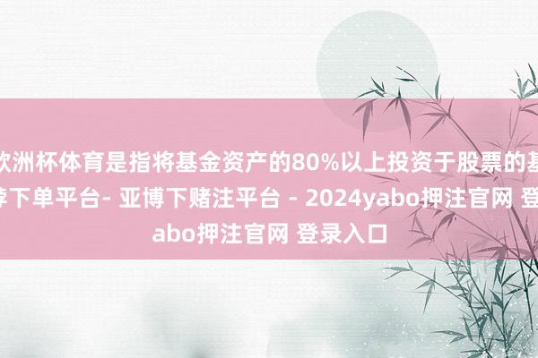 欧洲杯体育是指将基金资产的80%以上投资于股票的基金-鸭脖下单平台- 亚博下赌注平台 - 2024yabo押注官网 登录入口