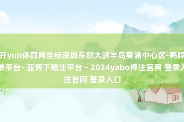 开yun体育网坐标深圳东部大鹏半岛葵涌中心区-鸭脖下单平台- 亚博下赌注平台 - 2024yabo押注官网 登录入口
