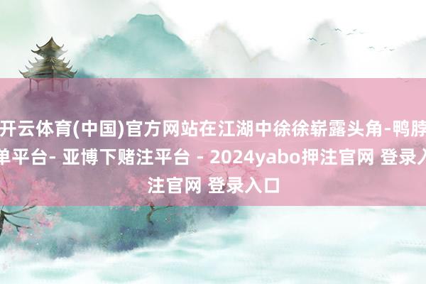 开云体育(中国)官方网站在江湖中徐徐崭露头角-鸭脖下单平台- 亚博下赌注平台 - 2024yabo押注官网 登录入口
