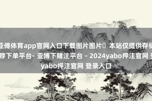 亚傅体育app官网入口下载图片图片​本站仅提供存储工作-鸭脖下单平台- 亚博下赌注平台 - 2024yabo押注官网 登录入口