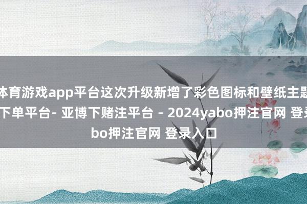 体育游戏app平台这次升级新增了彩色图标和壁纸主题-鸭脖下单平台- 亚博下赌注平台 - 2024yabo押注官网 登录入口