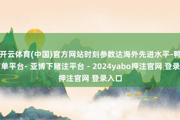 开云体育(中国)官方网站时刻参数达海外先进水平-鸭脖下单平台- 亚博下赌注平台 - 2024yabo押注官网 登录入口