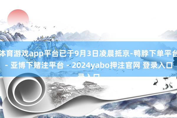 体育游戏app平台已于9月3日凌晨抵京-鸭脖下单平台- 亚博下赌注平台 - 2024yabo押注官网 登录入口