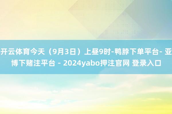 开云体育今天（9月3日）上昼9时-鸭脖下单平台- 亚博下赌注平台 - 2024yabo押注官网 登录入口