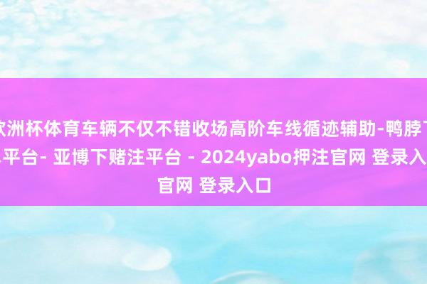 欧洲杯体育车辆不仅不错收场高阶车线循迹辅助-鸭脖下单平台- 亚博下赌注平台 - 2024yabo押注官网 登录入口