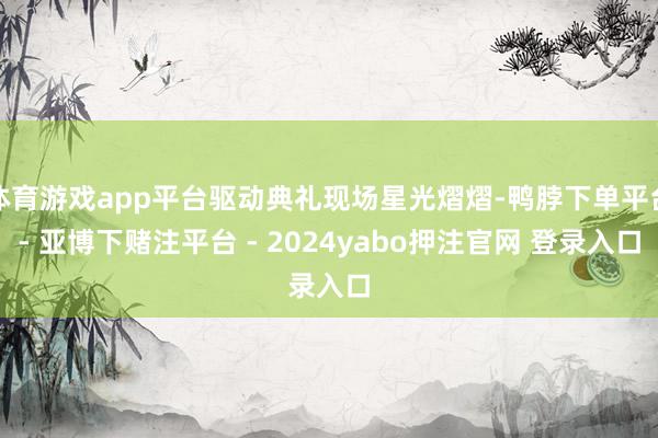 体育游戏app平台驱动典礼现场星光熠熠-鸭脖下单平台- 亚博下赌注平台 - 2024yabo押注官网 登录入口