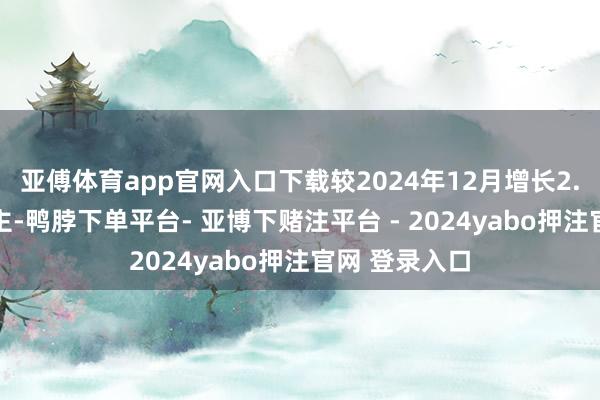亚傅体育app官网入口下载较2024年12月增长2.66亿东说念主-鸭脖下单平台- 亚博下赌注平台 - 2024yabo押注官网 登录入口