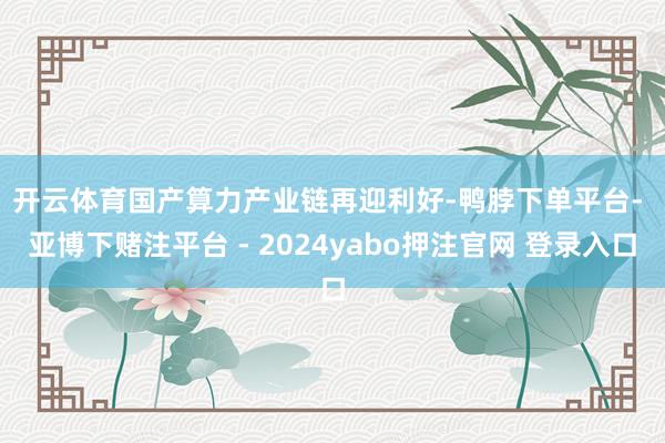 开云体育　　国产算力产业链再迎利好-鸭脖下单平台- 亚博下赌注平台 - 2024yabo押注官网 登录入口