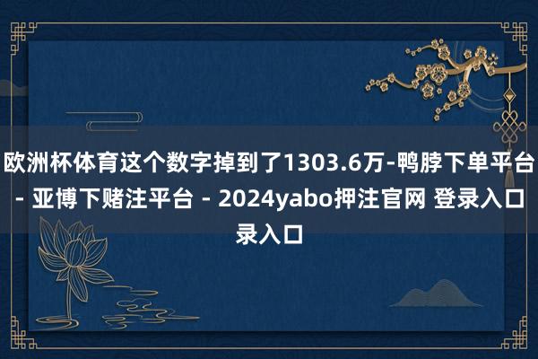 欧洲杯体育这个数字掉到了1303.6万-鸭脖下单平台- 亚博下赌注平台 - 2024yabo押注官网 登录入口